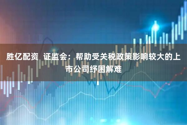 胜亿配资  证监会：帮助受关税政策影响较大的上市公司纾困解难