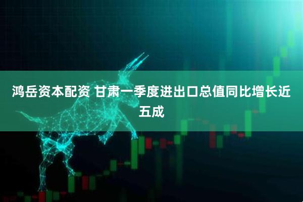 鸿岳资本配资 甘肃一季度进出口总值同比增长近五成