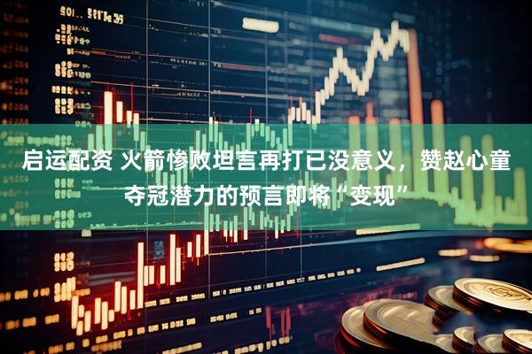 启运配资 火箭惨败坦言再打已没意义，赞赵心童夺冠潜力的预言即将“变现”