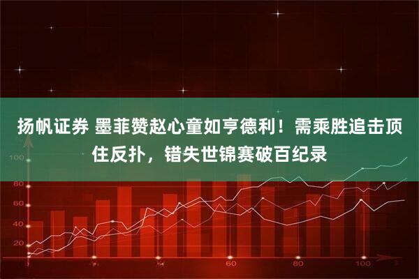 扬帆证券 墨菲赞赵心童如亨德利！需乘胜追击顶住反扑，错失世锦赛破百纪录