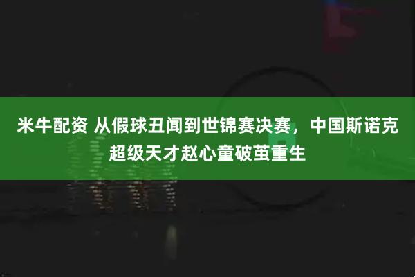 米牛配资 从假球丑闻到世锦赛决赛，中国斯诺克超级天才赵心童破茧重生