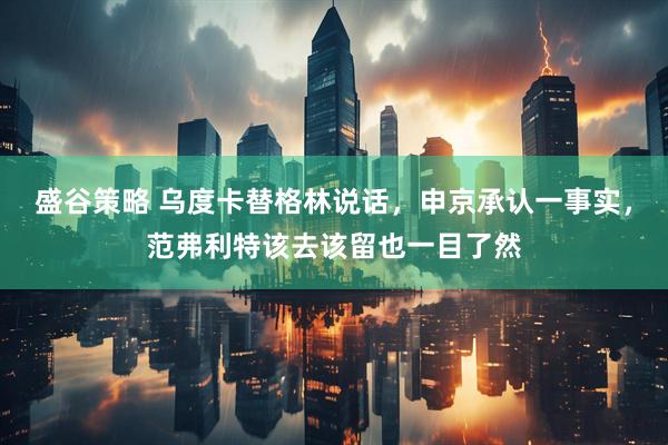 盛谷策略 乌度卡替格林说话，申京承认一事实，范弗利特该去该留也一目了然