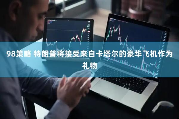 98策略 特朗普将接受来自卡塔尔的豪华飞机作为礼物
