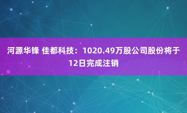 河源华锋 佳都科技：1020.49万股公司股份将于12日完成注销