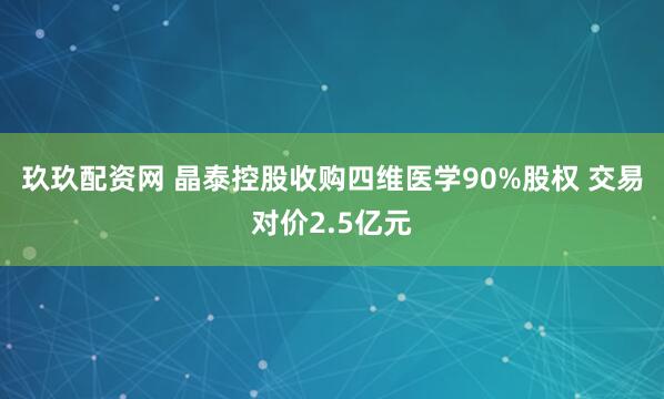 玖玖配资网 晶泰控股收购四维医学90%股权 交易对价2.5亿元