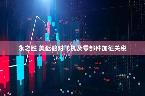 永之胜 美酝酿对飞机及零部件加征关税
