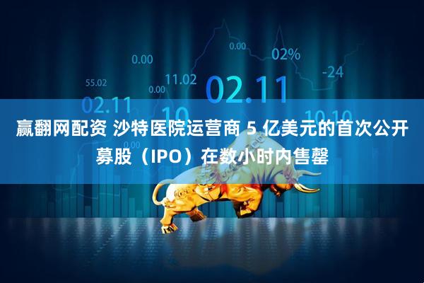 赢翻网配资 沙特医院运营商 5 亿美元的首次公开募股（IPO）在数小时内售罄