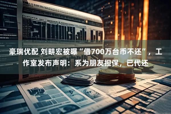 豪瑞优配 刘畊宏被曝“借700万台币不还”，工作室发布声明：系为朋友担保，已代还