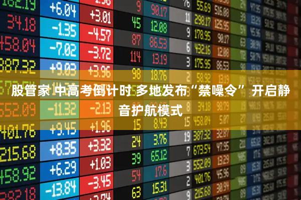 股管家 中高考倒计时 多地发布“禁噪令” 开启静音护航模式