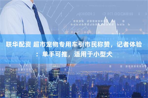 联华配资 超市宠物专用车引市民称赞，记者体验：单手可推，适用于小型犬