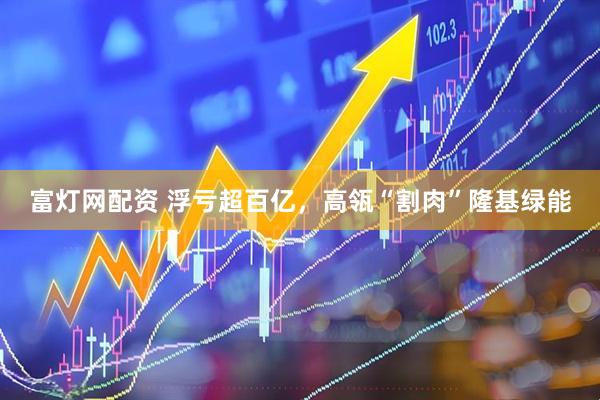 富灯网配资 浮亏超百亿，高瓴“割肉”隆基绿能