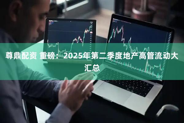 尊鼎配资 重磅：2025年第二季度地产高管流动大汇总