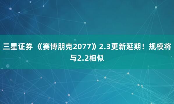 三星证券 《赛博朋克2077》2.3更新延期！规模将与2.2相似