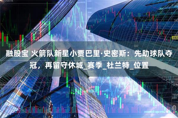 融股宝 火箭队新星小贾巴里·史密斯：先助球队夺冠，再留守休城_赛季_杜兰特_位置