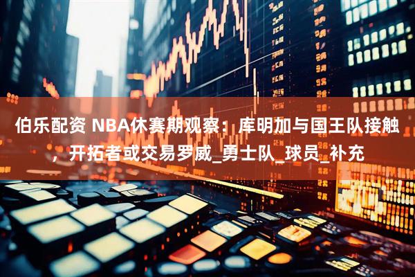 伯乐配资 NBA休赛期观察：库明加与国王队接触，开拓者或交易罗威_勇士队_球员_补充