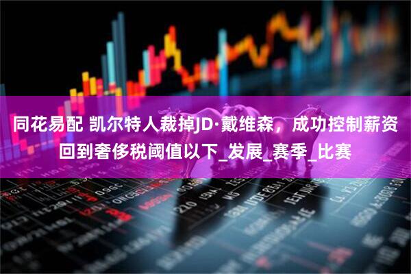 同花易配 凯尔特人裁掉JD·戴维森，成功控制薪资回到奢侈税阈值以下_发展_赛季_比赛
