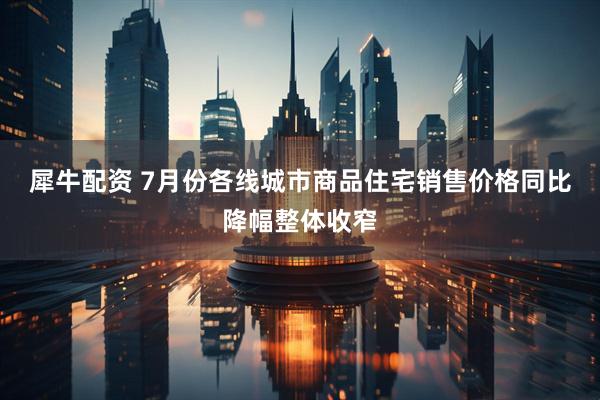 犀牛配资 7月份各线城市商品住宅销售价格同比降幅整体收窄