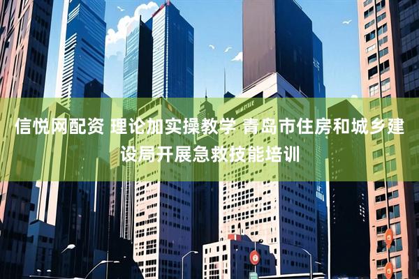 信悦网配资 理论加实操教学 青岛市住房和城乡建设局开展急救技能培训