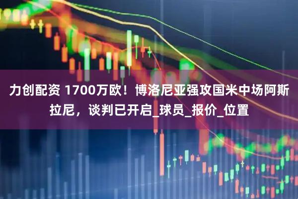力创配资 1700万欧！博洛尼亚强攻国米中场阿斯拉尼，谈判已开启_球员_报价_位置