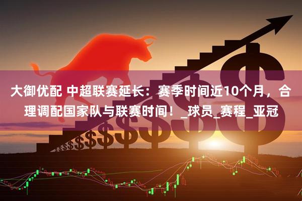 大御优配 中超联赛延长：赛季时间近10个月，合理调配国家队与联赛时间！_球员_赛程_亚冠