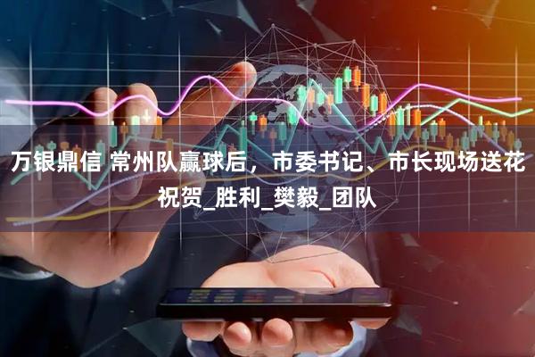 万银鼎信 常州队赢球后，市委书记、市长现场送花祝贺_胜利_樊毅_团队