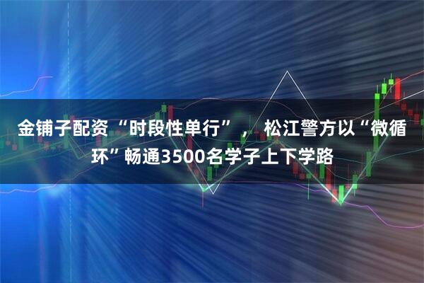 金铺子配资 “时段性单行” ， 松江警方以“微循环”畅通3500名学子上下学路