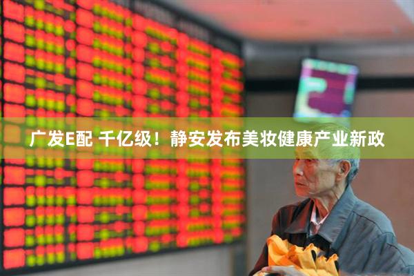 广发E配 千亿级！静安发布美妆健康产业新政
