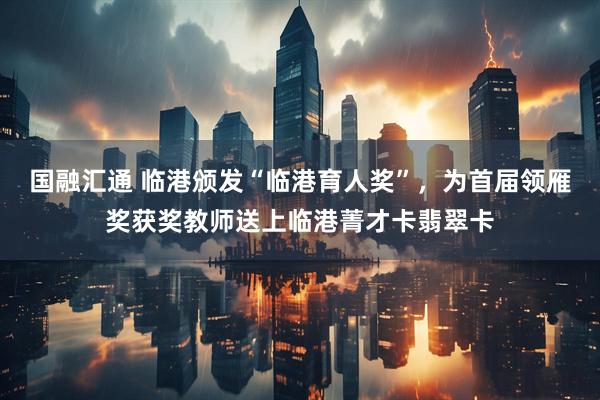 国融汇通 临港颁发“临港育人奖”，为首届领雁奖获奖教师送上临港菁才卡翡翠卡