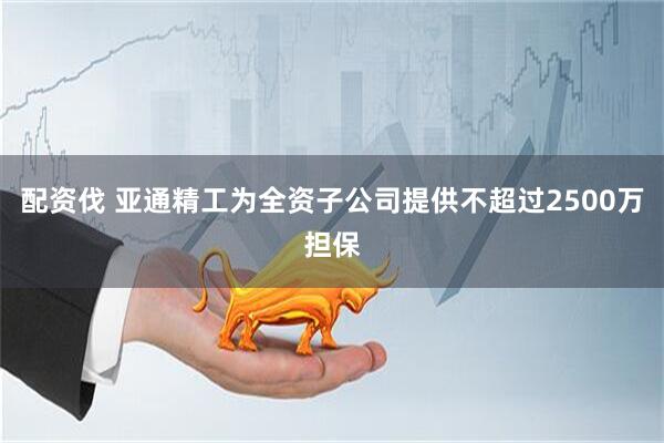 配资伐 亚通精工为全资子公司提供不超过2500万担保