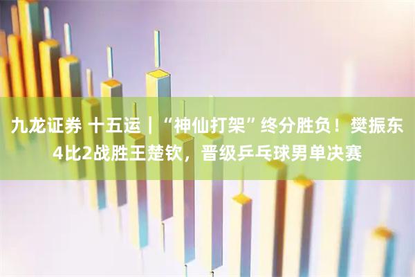 九龙证券 十五运｜“神仙打架”终分胜负！樊振东4比2战胜王楚钦，晋级乒乓球男单决赛