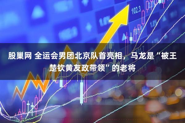 股巢网 全运会男团北京队首亮相，马龙是“被王楚钦黄友政带领”的老将