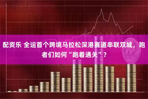 配资乐 全运首个跨境马拉松深港赛道串联双城，跑者们如何“跑着通关”？