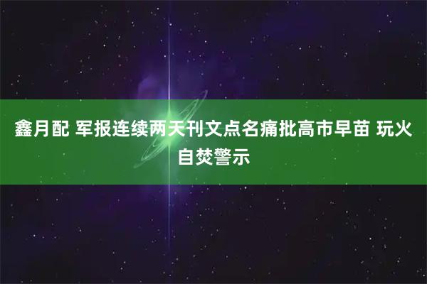 鑫月配 军报连续两天刊文点名痛批高市早苗 玩火自焚警示
