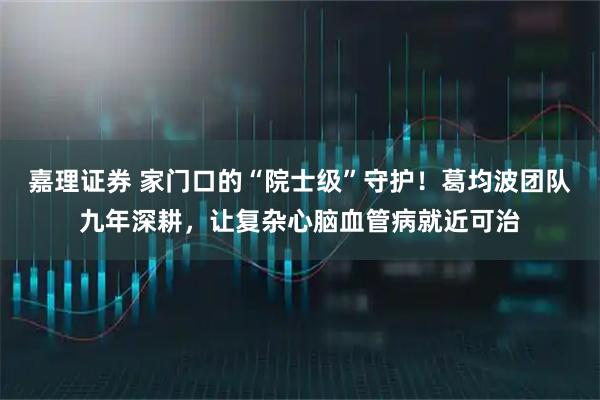 嘉理证券 家门口的“院士级”守护！葛均波团队九年深耕，让复杂心脑血管病就近可治