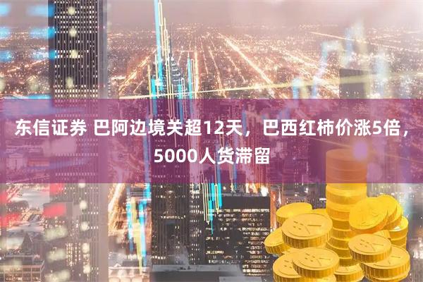 东信证券 巴阿边境关超12天，巴西红柿价涨5倍，5000人货滞留