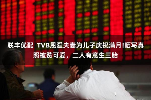 联丰优配  TVB恩爱夫妻为儿子庆祝满月!晒写真照被赞可爱，二人有意生三胎