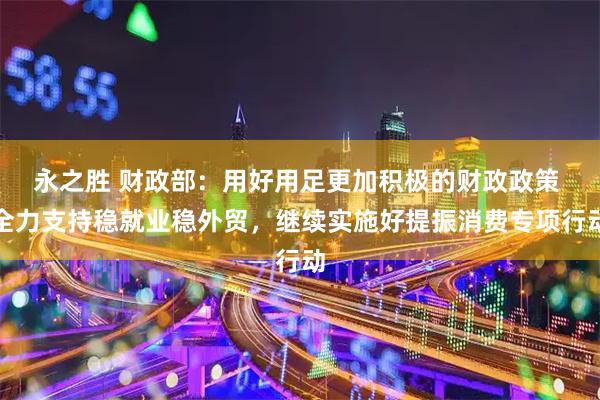 永之胜 财政部：用好用足更加积极的财政政策 全力支持稳就业稳外贸，继续实施好提振消费专项行动