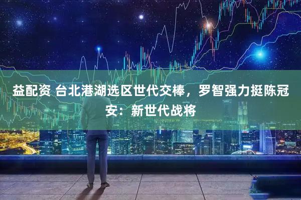 益配资 台北港湖选区世代交棒,罗智强力挺陈冠安:新世代战将