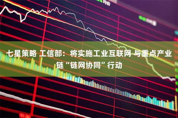 七星策略 工信部:将实施工业互联网 与重点产业链“链网协同”行动