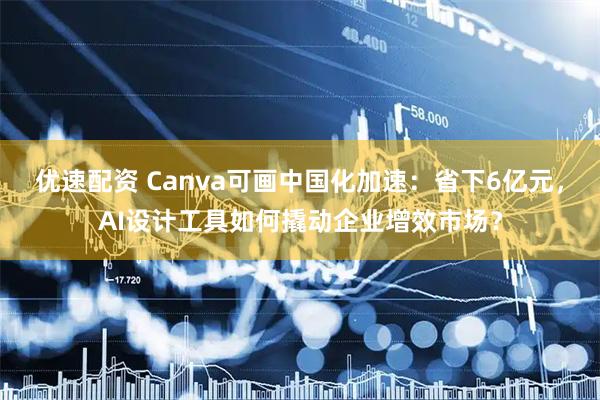优速配资 Canva可画中国化加速：省下6亿元，AI设计工具如何撬动企业增效市场？