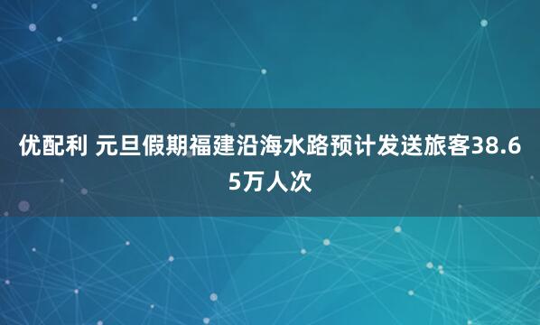 优配利 元旦假期福建沿海水路预计发送旅客38.65万人次