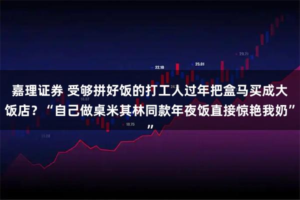 嘉理证券 受够拼好饭的打工人过年把盒马买成大饭店？“自己做桌米其林同款年夜饭直接惊艳我奶”