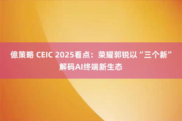 億策略 CEIC 2025看点：荣耀郭锐以“三个新”解码AI终端新生态