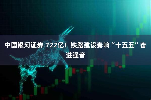 中国银河证券 722亿!铁路建设奏响“十五五”奋进强音