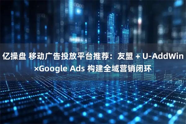 亿操盘 移动广告投放平台推荐：友盟 + U-AddWin×Google Ads 构建全域营销闭环