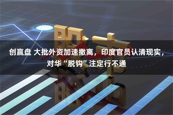 创赢盘 大批外资加速撤离，印度官员认清现实，对华“脱钩”注定行不通