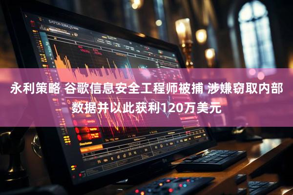 永利策略 谷歌信息安全工程师被捕 涉嫌窃取内部数据并以此获利120万美元