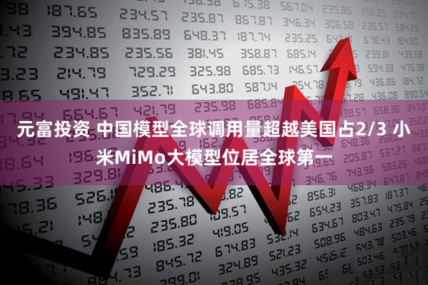 元富投资 中国模型全球调用量超越美国占2/3 小米MiMo大模型位居全球第一