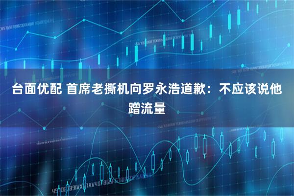 台面优配 首席老撕机向罗永浩道歉：不应该说他蹭流量